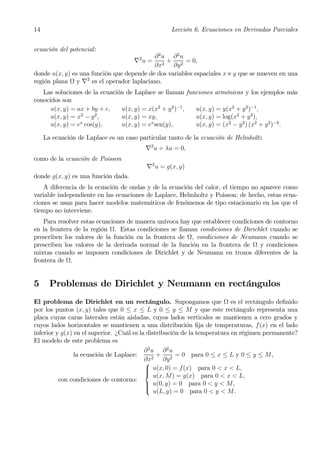 14                                                  Lección 6. Ecuaciones en Derivadas Parciales


ecuación del potencial:
                                       2   ∂2u ∂2u
                                    ∇ u = 2 + 2 = 0,
                                           ∂x     ∂y
donde u(x, y) es una función que depende de dos variables espaciales x e y que se mueven en una
región plana Ω y ∇2 es el operador laplaciano.
   Las soluciones de la ecuación de Laplace se llaman funciones armónicas y los ejemplos más
conocidos son
      u(x, y) = ax + by + c,   u(x, y) = x(x2 + y 2 )−1 , u(x, y) = y(x2 + y 2 )−1 ,
                 2     2
      u(x, y) = x − y ,        u(x, y) = xy,              u(x, y) = log(x2 + y 2 ),
      u(x, y) = ex cos(y),     u(x, y) = ex sen(y),       u(x, y) = (x2 − y 2 ) (x2 + y 2 )−2 .

     La ecuación de Laplace es un caso particular tanto de la ecuación de Helmholtz
                                           ∇2 u + λu = 0,
como de la ecuación de Poisson
                                           ∇2 u = g(x, y)
donde g(x, y) es una función dada.
    A diferencia de la ecuación de ondas y de la ecuación del calor, el tiempo no aparece como
variable independiente en las ecuaciones de Laplace, Helmholtz y Poisson; de hecho, estas ecua-
ciones se usan para hacer modelos matemáticos de fenómenos de tipo estacionario en los que el
tiempo no interviene.
    Para resolver estas ecuaciones de manera unívoca hay que establecer condiciones de contorno
en la frontera de la región Ω. Estas condiciones se llaman condiciones de Dirichlet cuando se
prescriben los valores de la función en la frontera de Ω, condiciones de Neumann cuando se
prescriben los valores de la derivada normal de la función en la frontera de Ω y condiciones
mixtas cuando se imponen condiciones de Dirichlet y de Neumann en trozos diferentes de la
frontera de Ω.


5      Problemas de Dirichlet y Neumann en rectángulos
El problema de Dirichlet en un rectángulo. Supongamos que Ω es el rectángulo deﬁnido
por los puntos (x, y) tales que 0 ≤ x ≤ L y 0 ≤ y ≤ M y que este rectángulo representa una
placa cuyas caras laterales están aisladas, cuyos lados verticales se mantienen a cero grados y
cuyos lados horizontales se mantienen a una distribución ﬁja de temperaturas, f(x) en el lado
inferior y g(x) en el superior. ¿Cuál es la distribución de la temperatura en régimen permanente?
El modelo de este problema es
                                           ∂2u ∂2u
                la ecuación de Laplace:         +      = 0 para 0 ≤ x ≤ L y 0 ≤ y ≤ M,
                                           ∂x2 ∂y 2
                                           ⎧
                                           ⎪ u(x, 0) = f(x) para 0 < x < L,
                                           ⎪
                                           ⎨
                                               u(x, M) = g(x) para 0 < x < L,
          con condiciones de contorno:
                                           ⎪ u(0, y) = 0 para 0 < y < M,
                                           ⎪
                                           ⎩
                                               u(L, y) = 0 para 0 < y < M.
 