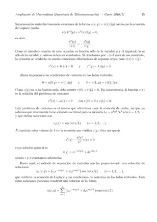 Ampliación de Matemáticas (Ingeniería de Telecomunicación) – Curso 2010/11                        15


Separamos las variables buscando soluciones de la forma u(x, y) = v(x)z(y) con lo que la ecuación
de Laplace queda
                                  v(x)z 00 (y) + v 00 (x)z(y) = 0,
es decir,
                                              v00 (x)    z 00 (y)
                                                      =−          .
                                              v(x)       z(y)
Como el miembro derecho de esta ecuación es función sólo de la variable y y el izquierdo lo es
sólo de la variable x, ambos deben ser constantes. Si denotamos por −λ el valor de esa constante,
la ecuación se desdobla en sendas ecuaciones diferenciales de segundo orden para v(x) y z(y):

                           v00 (x) + λv(x) = 0           y      z 00 (y) − λz(y) = 0.

   Ahora imponemos las condiciones de contorno en los lados verticales

                     0 = u(0, y) = v(0)z(y)              y     0 = u(L, y) = v(L)z(y).

Como z(y) no es la función nula, debe ocurrir v(0) = v(L) = 0. En consecuencia, la función v(x)
es la solución del problema de contorno

                           v 00 (x) + λv(x) = 0          con v(0) = 0 y v(L) = 0.

Este problema de contorno es el mismo que obtuvimos para la ecuación de ondas, así que ya
sabemos que únicamente tiene solución no trivial para la sucesión λn = n2 π 2 /L2 con n = 1, 2, . . .
y que dichas soluciones son

                               vn (x) = sen (nπx/L)             (n = 1, 2, . . . ).

Al sustituir estos valores de λ en la ecuación que veriﬁca z(y), ésta nos queda

                                                        n2 π 2
                                           z 00 (y) −          z(y) = 0
                                                         L2
cuya solución general es
                                       z(y) = ce−nπy/L + denπy/L
siendo c y d constantes arbitrarias.
    Hasta aquí, el método de separación de variables nos ha proporcionado una colección de
soluciones
                          ¡                      ¢
               un (x, y) = cn e−nπy/L + dn enπy/L sen (nπx/L) (n = 1, 2, . . . ),
que veriﬁcan la ecuación de Laplace y las condiciones de contorno en los lados verticales. Con
estas soluciones podemos construir una solución de la forma

                                  X¡
                                  ∞
                                                          ¢
                        u(x, y) =   cn e−nπy/L + dn enπy/L sen (nπx/L)
                                     n=1
 