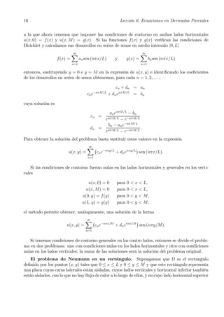 16                                                          Lección 6. Ecuaciones en Derivadas Parciales


a la que ahora tenemos que imponer las condiciones de contorno en ambos lados horizontales
u(x, 0) = f(x) y u(x, M) = g(x). Si las funciones f (x) y g(x) veriﬁcan las condiciones de
Dirichlet y calculamos sus desarrollos en series de senos en medio intervalo [0, L]
                             X
                             ∞                                          X
                                                                        ∞
                   f (x) =         an sen (nπx/L)       y      g(x) =         bn sen (nπx/L)
                             n=1                                        n=1

entonces, sustituyendo y = 0 e y = M en la expresión de u(x, y) e identiﬁcando los coeﬁcientes
de los desarrollos en series de senos obtenemos, para cada n = 1, 2, . . . ,

                                                         cn + dn = an
                                            −nπM/L
                                       cn e          + dn enπM/L = bn

cuya solución es

                                                   an enπM/L − bn
                                         cn =
                                                enπM/L − e−nπM/L
                                                  bn − an e−nπM/L
                                         dn   = nπM/L              .
                                                e        − e−nπM/L
Para obtener la solución del problema basta sustituir estos valores en la expresión
                                       X¡
                                       ∞
                                                               ¢
                         u(x, y) =       cn e−nπy/L + dn enπy/L sen (nπx/L).
                                       n=1


    Si las condiciones de contorno fueran nulas en los lados horizontales y generales en los verti-
cales

                                       u(x, 0) = 0      para   0 < x < L,
                                      u(x, M) = 0       para   0 < x < L,
                                    u(0, y) = f(y)      para   0 < y < M,
                                    u(L, y) = g(y)      para   0 < y < M,

el método permite obtener, análogamente, una solución de la forma
                                  X¡
                                  ∞
                                                          ¢
                        u(x, y) =   cn e−nπx/M + dn enπx/M sen (nπy/M).
                                      n=1


   Si tenemos condiciones de contorno generales en los cuatro lados, entonces se divide el proble-
ma en dos problemas: uno con condiciones nulas en los lados horizontales y otro con condiciones
nulas en los lados verticales; la suma de las soluciones será la solución del problema original.
    El problema de Neumann en un rectángulo. Supongamos que Ω es el rectángulo
deﬁnido por los puntos (x, y) tales que 0 ≤ x ≤ L y 0 ≤ y ≤ M y que este rectángulo representa
una placa cuyas caras laterales están aisladas, cuyos lados verticales y horizontal inferior también
están aislados, con lo que no hay ﬂujo de calor a lo largo de ellos, y en cuyo lado horizontal superior
 
