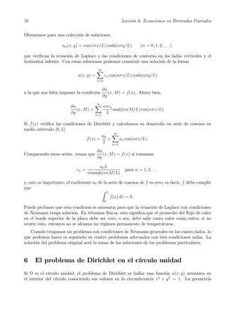 18                                                     Lección 6. Ecuaciones en Derivadas Parciales


Obtenemos pues una colección de soluciones

                    un (x, y) = cos(nπx/L) cosh(nπy/L)           (n = 0, 1, 2, . . . ).

que veriﬁcan la ecuación de Laplace y las condiciones de contorno en los lados verticales y el
horizontal inferior. Con estas soluciones podemos construir una solución de la forma

                                         X
                                         ∞
                             u(x, y) =         cn cos(nπx/L) cosh(nπy/L)
                                         n=0

                                             ∂u
a la que nos falta imponer la condición         (x, M) = f(x). Ahora bien,
                                             ∂y

                         ∂u          X nπcn
                                         ∞
                            (x, M) =        senh(nπM/L) cos(nπx/L).
                         ∂y          n=1
                                         L

Si f (x) veriﬁca las condiciones de Dirichlet y calculamos su desarrollo en serie de cosenos en
medio intervalo [0, L]
                                         a0 X
                                               ∞
                                 f (x) =   +      an cos(nπx/L).
                                         2    n=1

                                         ∂u
Comparando estas series, vemos que          (x, M) = f (x) si tomamos
                                         ∂y

                                        an L
                            cn =                        para n = 1, 2, . . .
                                   nπsenh(nπM/L)

y, esto es importante, el coeﬁciente a0 de la serie de cosenos de f es cero, es decir, f debe cumplir
que
                                          Z L
                                               f(x) dx = 0.
                                               0

Puede probarse que esta condición es necesaria para que la ecuación de Laplace con condiciones
de Neumann tenga solución. En términos físicos, esto signiﬁca que el promedio del ﬂujo de calor
en el borde superior de la placa debe ser cero, o sea, debe salir tanto calor como entra; si no
ocurre esto, entonces no se alcanza un régimen permanente de temperaturas.
    Cuando tengamos un problema con condiciones de Neumann generales en los cuatro lados, lo
que podemos hacer es separarlo en cuatro problemas adecuados con tres condiciones nulas. La
solución del problema original será la suma de las soluciones de los problemas particulares.


6    El problema de Dirichlet en el círculo unidad
Si Ω es el círculo unidad, el problema de Dirichlet es hallar una función u(x, y) armónica en
el interior del círculo conociendo sus valores en la circunferencia x2 + y 2 = 1. La geometría
 