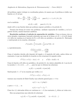 Ampliación de Matemáticas (Ingeniería de Telecomunicación) – Curso 2010/11                    19


del problema sugiere trabajar en coordenadas polares, de manera que el problema es hallar una
función u(r, θ) tal que

                            ∂ 2 u 1 ∂u   1 ∂2u
                 ∇2 u =          +     + 2 2 =0             para 0 ≤ r < 1 y 0 ≤ θ ≤ 2π
                            ∂r2 r ∂r r ∂θ
con la condición
                                   u(1, θ) = φ(θ)         para 0 ≤ θ ≤ 2π
donde φ(θ) es una función dada que podemos suponer periódica y de período 2π.
   Veremos dos formas de tratar este problema: mediante separación de variables y, en la si-
guiente lección, usando funciones analíticas.
   Resolución mediante el método de separación de variables. Como ya hemos visto en
otros ejemplos, empezamos buscando soluciones que sean de la forma u(r, θ) = v(r)w(θ) donde
v(r) debe ser continua en el interior de Ω y w(θ) debe ser periódica y de período 2π. Derivando
y sustituyendo en la ecuación, obtenemos
                                            1              1
                               v00 (r)w(θ) + v 0 (r)w(θ) + 2 v(r)w00 (θ) = 0
                                            r             r
o, equivalentemente,
                                       r2 v00 (r) + rv0 (r)    w00 (θ)
                                                            =−         .
                                                v(r)           w(θ)
Como el miembro derecho sólo depende del ángulo y el izquierdo del radio, ambos deben ser
constantes, lo que nos desdobla la ecuación en dos ecuaciones de segundo orden

                     r2 v 00 (r) + rv 0 (r) − λv(r) = 0     y     w00 (θ) + λw(θ) = 0.

Como la función w(θ) debe ser periódica y de período 2π, los valores admisibles de λ son los de
la sucesión λ = 0, 1, 4, 9, . . . , n2 , . . . , para los que se obtienen las soluciones

                                    wn (θ) = cn cos(nθ) + dn sen (nθ).

Sustituyendo λ = n2 en la ecuación que veriﬁca v(r)

                                      r2 v00 (r) + rv0 (r) − n2 v(r) = 0

tenemos una ecuación de Euler-Cauchy cuya solución general para n = 0 es

                                          v0 (r) = α0 + β 0 log(r)

y para n = 1, 2, . . . es
                                          vn (r) = αn rn + β n r−n .
Como las v(r) adecuadas deben ser continuas en r = 0, las constantes β n deben ser todas cero.
   Esto nos proporciona una colección de soluciones

                      un (r, θ) = rn [cn cos(nθ) + dn sen (nθ)]        (n = 0, 1, 2 . . . )
 