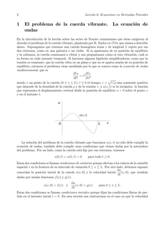 2                                                     Lección 6. Ecuaciones en Derivadas Parciales


1    El problema de la cuerda vibrante.                                        La ecuación de
     ondas
En la introducción de la lección sobre las series de Fourier comentamos que éstas surgieron al
abordar el problema de la cuerda vibrante, planteado por B. Taylor en 1713, que vamos a describir
ahora. Supongamos que tenemos una cuerda homogénea tensa y de longitud L sujeta por sus
dos extremos, como en una guitarra o un violín. Si la apartamos de su posición de equilibrio
y la soltamos, la cuerda comenzará a vibrar y nos preguntamos cómo es esta vibración, cuál es
su forma en cada instante temporal. Si hacemos algunas hipótesis simpliﬁcadoras, como que la
tensión es constante, que la cuerda vibra en un plano y que no se aparta mucho de su posición de
equilibrio, entonces el problema viene modelado por lo que se conoce como la ecuación de ondas
unidimensional, que es
                                           ∂2u     ∂2u
                                               = c2 2 ,
                                           ∂t2     ∂x
                                                                    p
siendo x un punto de la cuerda (0 ≤ x ≤ L), t ≥ 0 el tiempo, c = τ /ρ una constante positiva
que depende de la densidad de la cuerda ρ y de la tensión τ , y u(x, t) es la incógnita: la función
que representa el desplazamiento vertical desde la posición de equilibrio u = 0 sobre el punto x
y en el instante t.

                               u


                                               u ( x, t )

                               0                                   L     x




    La solución del problema de la cuerda vibrante que buscamos u(x, t) no sólo debe cumplir la
ecuación de ondas, también debe cumplir unas condiciones que vienen dadas por la naturaleza
del problema. Por un lado, como la cuerda está ﬁja por sus extremos, tenemos
                            u(0, t) = u(L, t) = 0           para todo t ≥ 0.
Estas dos condiciones se llaman condiciones de contorno porque afectan a los valores de la variable
espacial x en la frontera de su intervalo de variación 0 ≤ x ≤ L. Por otro lado, debemos suponer
                                                                           ∂u
conocidas la posición inicial de la cuerda u(x, 0) y la velocidad inicial      (x, 0), que vendrán
                                                                            ∂t
dadas por sendas funciones f(x) y g(x):
                                         ∂u
                    u(x, 0) = f (x) y       (x, 0) = g(x)          para 0 ≤ x ≤ L.
                                         ∂t
Estas dos condiciones se llaman condiciones iniciales porque ﬁjan las condiciones físicas de par-
tida en el instante inicial t = 0. En esta sección nos centraremos en el caso en que la velocidad
 