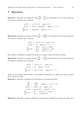 Ampliación de Matemáticas (Ingeniería de Telecomunicación) – Curso 2010/11                 21


7    Ejercicios
                                          ∂2u ∂2u
Ejercicio 1. Resuelve la ecuación de ondas 2 = 2 en el intervalo [0, π] con las condiciones
                                          ∂t  ∂x
de contorno e iniciales que se indican

                       u(0, t) = u(π, t) = 0    para t ≥ 0,
                      u(x, 0) = sen (x) − 2sen (3x)     para 0 < x < π,
                     ∂u
                        (x, 0) = 3sen (2x)    para 0 < x < π.
                     ∂t

                                          ∂ 2u   ∂2u
Ejercicio 2. Resuelve la ecuación de ondas 2 = 16 2 en el intervalo [0, 1] con las condiciones
                                          ∂t     ∂x
de contorno e iniciales que se indican

                             u(0, t) = u(1, t) = 0     para t ≥ 0,
                            u(x, 0) = 0       para 0 < x < 1,
                                       ⎧
                           ∂u          ⎨ 0      si 0 ≤ x < 0.25,
                              (x, 0) =    1     si 0.25 ≤ x < 0.3,
                           ∂t          ⎩
                                          0     si 0.3 ≤ x ≤ 1.

Este modelo corresponde al golpe del macillo de un piano contra una de las cuerdas.
                                          ∂2u    ∂2u
Ejercicio 3. Resuelve la ecuación de ondas 2 = c2 2 en el intervalo [0, L] con las condiciones
                                          ∂t     ∂x
de contorno e iniciales que se indican

                          u(0, t) = u(L, t) = 0      para t ≥ 0,
                         u(x, 0) = 0        para 0 < x < L,
                        ∂u
                           (x, 0) = δ 0 (x − L/4)     para 0 < x < L,
                        ∂t

donde δ 0 es la función delta de Dirac. Este modelo corresponde a un golpe seco sobre un punto
de la cuerda en reposo.
Ejercicio 4. Resuelve el problema de ecuaciones en derivadas parciales

                           ∂ 2u        ∂2u
                                   = c2          para 0 < x < L y t > 0,
                            ∂t2        ∂x2
                         u(0, t)   = u(L, t) = 0     para t > 0,
                        u(x, 0)    = sen (πx/L)      para 0 < x < L,
                                     ½
                       ∂u               c     si L/4 < x < 3L/4
                          (x, 0)   =
                       ∂t               0     en otro caso.

Ejercicio 5. Resuelve, usando el método de separación de variables la ecuación de ondas en el
 