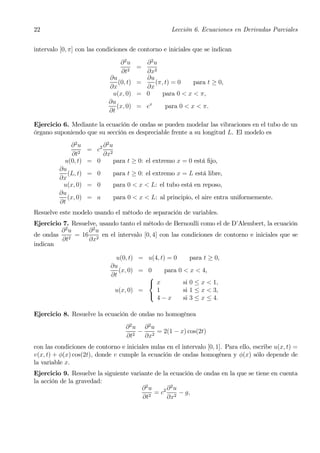 22                                                     Lección 6. Ecuaciones en Derivadas Parciales


intervalo [0, π] con las condiciones de contorno e iniciales que se indican

                                  ∂2u     ∂ 2u
                                        =
                                  ∂t2     ∂x2
                             ∂u           ∂u
                                 (0, t) =    (π, t) = 0    para t ≥ 0,
                             ∂x           ∂x
                              u(x, 0) = 0       para 0 < x < π,
                             ∂u
                                (x, 0) = ex      para 0 < x < π.
                             ∂t

Ejercicio 6. Mediante la ecuación de ondas se pueden modelar las vibraciones en el tubo de un
órgano suponiendo que su sección es despreciable frente a su longitud L. El modelo es
             ∂2u            ∂2u
                     = c2
              ∂t2           ∂x2
           u(0, t)   = 0          para t ≥ 0: el extremo x = 0 está ﬁjo,
         ∂u
            (L, t)   = 0          para t ≥ 0: el extremo x = L está libre,
         ∂x
          u(x, 0)    = 0          para 0 < x < L: el tubo está en reposo,
         ∂u
            (x, 0)   = a          para 0 < x < L: al principio, el aire entra uniformemente.
         ∂t
Resuelve este modelo usando el método de separación de variables.
Ejercicio 7. Resuelve, usando tanto el método de Bernoulli como el de D’Alembert, la ecuación
         ∂2u       ∂ 2u
de ondas 2 = 16 2 en el intervalo [0, 4] con las condiciones de contorno e iniciales que se
          ∂t       ∂x
indican

                                u(0, t) = u(4, t) = 0      para t ≥ 0,
                              ∂u
                                 (x, 0) = 0      para 0 < x < 4,
                              ∂t          ⎧
                                          ⎨ x           si 0 ≤ x < 1,
                               u(x, 0) =     1          si 1 ≤ x < 3,
                                          ⎩
                                             4−x        si 3 ≤ x ≤ 4.

Ejercicio 8. Resuelve la ecuación de ondas no homogénea
                                      ∂ 2u ∂ 2u
                                          − 2 = 2(1 − x) cos(2t)
                                      ∂t2  ∂x
con las condiciones de contorno e iniciales nulas en el intervalo [0, 1]. Para ello, escribe u(x, t) =
v(x, t) + φ(x) cos(2t), donde v cumple la ecuación de ondas homogénea y φ(x) sólo depende de
la variable x.
Ejercicio 9. Resuelve la siguiente variante de la ecuación de ondas en la que se tiene en cuenta
la acción de la gravedad:
                                       ∂2u       ∂2u
                                            = c2 2 − g,
                                        ∂t2      ∂x
 