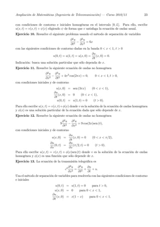 Ampliación de Matemáticas (Ingeniería de Telecomunicación) – Curso 2010/11                      23


con condiciones de contorno e iniciales homogéneas en el intervalo [0, L]. Para ello, escribe
u(x, t) = v(x, t) + ψ(x) eligiendo ψ de forma que v satisfaga la ecuación de ondas usual.
Ejercicio 10. Resuelve el siguiente problema usando el método de separación de variables
                                        ∂2u ∂2u
                                             − 2 = 6x
                                         ∂t2  ∂x
con las siguientes condiciones de contorno dadas en la banda 0 < x < 1, t > 0
                                                       ∂u
                            u(0, t) = u(1, t) = u(x, 0) = (x, 0) = 0.
                                                       ∂t
Indicación: busca una solución particular que sólo dependa de x.
Ejercicio 11. Resuelve la siguiente ecuación de ondas no homogénea
                      ∂2u ∂2u
                         2
                           − 2 + 4π 2 cos(2πx) = 0,         0 < x < 1, t > 0,
                      ∂x      ∂t
con condiciones iniciales y de contorno
                             u(x, 0) = sen (3πx)       (0 < x < 1),
                            ∂u
                               (x, 0) = 0      (0 < x < 1),
                            ∂t
                              u(0, t) = u(1, t) = 0     (t > 0).
Para ello escribe u(x, t) = v(x, t)+φ(x) donde v es la solución de la ecuación de ondas homogénea
y φ(x) es una solución particular de la ecuación dada que sólo depende de x.
Ejercicio 12. Resuelve la siguiente ecuación de ondas no homogénea
                                   ∂ 2u ∂ 2u
                                 9     − 2 = 9 cos(3x)sen (t),
                                   ∂t2  ∂x
con condiciones iniciales y de contorno
                                        ∂u
                           u(x, 0) =       (x, 0) = 0    (0 < x < π/2),
                                        ∂t
                          ∂u            ∂u
                             (0, t) =      (π/2, t) = 0    (t > 0).
                          ∂x            ∂x
Para ello escribe u(x, t) = v(x, t) + φ(x)sen (t) donde v es la solución de la ecuación de ondas
homogénea y φ(x) es una función que sólo depende de x.
Ejercicio 13. La ecuación de la transmisión telegráﬁca es
                                      ∂2u     ∂ 2 u ∂u
                                     c2    = 2 +         + u.
                                      ∂x2     ∂t     ∂t
Usa el método de separación de variables para resolverla con las siguientes condiciones de contorno
e iniciales
                             u(0, t) = u(1, t) = 0     para t > 0,
                            u(x, 0) = 0       para 0 < x < 1,
                           ∂u
                              (x, 0) = x(1 − x)      para 0 < x < 1.
                           ∂t
 