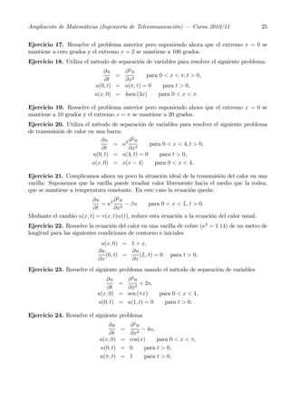 Ampliación de Matemáticas (Ingeniería de Telecomunicación) – Curso 2010/11                      25


Ejercicio 17. Resuelve el problema anterior pero suponiendo ahora que el extremo x = 0 se
mantiene a cero grados y el extremo x = 2 se mantiene a 100 grados.
Ejercicio 18. Utiliza el método de separación de variables para resolver el siguiente problema:
                             ∂u     ∂2u
                                  =          para 0 < x < π, t > 0,
                              ∂t    ∂x2
                          u(0, t) = u(π, t) = 0    para t > 0,
                          u(x, 0) = 4sen (3x)     para 0 < x < π.

Ejercicio 19. Resuelve el problema anterior pero suponiendo ahora que el extremo x = 0 se
mantiene a 10 grados y el extremo x = π se mantiene a 20 grados.
Ejercicio 20. Utiliza el método de separación de variables para resolver el siguiente problema
de transmisión de calor en una barra:
                             ∂u       ∂ 2u
                                  = κ2 2        para 0 < x < 4, t > 0,
                             ∂t       ∂x
                          u(0, t) = u(4, t) = 0     para t > 0,
                         u(x, 0) = x(x − 4)       para 0 < x < 4.

Ejercicio 21. Complicamos ahora un poco la situación ideal de la transmisión del calor en una
varilla: Suponemos que la varilla puede irradiar calor libremente hacia el medio que la rodea,
que se mantiene a temperatura constante. En este caso la ecuación queda:
                         ∂u       ∂2u
                             = κ2 2 − βu        para 0 < x < L, t > 0.
                         ∂t       ∂x
Mediante el cambio u(x, t) = v(x, t)w(t), reduce esta ecuación a la ecuación del calor usual.
Ejercicio 22. Resuelve la ecuación del calor en una varilla de cobre (κ2 = 1.14) de un metro de
longitud para las siguientes condiciones de contorno e iniciales
                             u(x, 0) = 1 + x,
                            ∂u          ∂u
                               (0, t) =    (L, t) = 0    para t > 0.
                            ∂x          ∂x
Ejercicio 23. Resuelve el siguiente problema usando el método de separación de variables
                               ∂u     ∂2u
                                    =      + 2u,
                                ∂t    ∂x2
                            u(x, 0) = sen (πx)    para 0 < x < 1,
                            u(0, t) = u(1, t) = 0   para t > 0.

Ejercicio 24. Resuelve el siguiente problema
                               ∂u       ∂ 2u
                                      =      − 4u,
                                ∂t      ∂x2
                            u(x, 0)   = cos(x)     para 0 < x < π,
                            u(0, t)   = 0     para t > 0,
                            u(π, t)   = 1     para t > 0.
 
