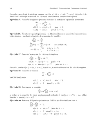 26                                                   Lección 6. Ecuaciones en Derivadas Parciales


Para ello, procede de la siguiente manera: escribe u(x, t) = v(x, t)e−4t + ψ(x) eligiendo ψ de
forma que v satisfaga la ecuación del calor con condiciones de contorno homogéneas.
Ejercicio 25. Resuelve el siguiente problema mediante el método de separación de variables
                                    ∂u       ∂ 2u
                                         = t2 2 − u,
                                     ∂t      ∂x
                                 u(0, t) = u(π, t) = 0     para t > 0,
                                 u(x, 0) = cos(x)      para 0 < x < π.

Ejercicio 26. Resuelve el siguiente problema –la difusión del calor en una varilla cuyos extremos
están aislados– mediante el método de separación de variables
                             ∂2u     ∂u
                             4   2
                                   =    ,
                             ∂x      ∂t
                         ∂u          ∂u
                            (0, t) =    (π, t) = 0     para todo t > 0,
                         ∂x          ∂x
                                     ½
                                        0     si 0 < x < π/2,
                          u(x, 0) =
                                        1     si π/2 < x < π.

Ejercicio 27. Resuelve la ecuación del calor no homogénea
                         ∂2u     ∂u
                         4   2
                               =    − 16e−2x ,
                         ∂x      ∂t
                       u(0, t) = u(1, t) = −1    para t > 0,
                                               −2x
                       u(x, 0) = 4sen (6πx) − e       para 0 < x < 1.
Para ello, escribe u(x, t) = v(x, t) + φ(x), donde v(x, t) veriﬁca la ecuación del calor homogénea.
Ejercicio 28. Resuelve la ecuación
                                            ∂u   ∂2u
                                               =4 2 +8
                                            ∂t   ∂x
bajo las condiciones
                                 u(0, t) = u(2, t) = 0     para t > 0,
                                 u(x, 0) = 0      para 0 < x < 2.

Ejercicio 29. Prueba que la ecuación
                                   ∂u     ∂2u
                                      = κ2 2 − ν(u − u0 )
                                   ∂t     ∂x
se reduce a la ecuación del calor unidimensional mediante el cambio v = eνt (u − u0 ). ¿Qué
signiﬁca el término ν(u − u0 )?
Ejercicio 30. Resuelve el siguiente problema de Dirichlet en el cuadrado de lado π
                         ∂2u ∂2u
                            +            = 0,
                         ∂x2 ∂y 2
                            u(x, 0)      = πx − x2 para 0 < x < π,
                            u(x, π)      = 0 para 0 < x < π,
                            u(0, y)      = u(π, y) = 0 para 0 < y < π.
 