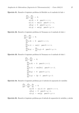 Ampliación de Matemáticas (Ingeniería de Telecomunicación) – Curso 2010/11                  27


Ejercicio 31. Resuelve el siguiente problema de Dirichlet en el cuadrado de lado π

                          ∂ 2u ∂ 2u
                              +            = 0,
                          ∂x2 ∂y 2
                              u(x, 0)      =   0 para     0 < x < π,
                              u(x, π)      =   sen (x)    para 0 < x < π,
                              u(0, y)      =   0 para     0 < y < π,
                              u(π, y)      =   sen (y)    para 0 < y < π.

Ejercicio 32. Resuelve el siguiente problema de Neumann en el cuadrado de lado π

                       ∂2u ∂2u
                           +           = 0,
                       ∂x2 ∂y 2
                         ∂u
                            (x, 0)     = 0        para 0 < x < π,
                         ∂y
                         ∂u
                            (x, π)     = cos(x)       para 0 < x < π,
                         ∂y
                         ∂u                 ∂u
                            (0, y)     =       (π, y) = 0    para 0 < y < π.
                         ∂x                 ∂x

Ejercicio 33. Resuelve el siguiente problema de Neumann en el cuadrado de lado 1

                         ∂2u ∂2u
                            +              = 0,
                         ∂x2 ∂y 2
                           ∂u
                              (x, 0)       = 0     para 0 < x < 1,
                           ∂y
                           ∂u
                              (x, 1)       = sen (2πx)      para 0 < x < 1,
                           ∂y
                           ∂u
                              (0, y)       = 0     para 0 < y < 1,
                           ∂x
                           ∂u
                              (1, y)       = 2y − 1      para 0 < y < 1.
                           ∂x

Ejercicio 34. Resuelve el siguiente problema por el método de separación de variables

                     ∂ 2 u ∂ 2 u ∂u
                          +      +          = 0,
                     ∂x2 ∂y 2 ∂x
                                u(x, 0)     = u(x, π) = 0 para 0 < x < π,
                                u(0, y)     = 0 para 0 < y < π,
                                u(π, y)     = sen (y) para 0 < y < π.

Ejercicio 35. Resuelve el siguiente problema por el método de separación de variables y calcula
 