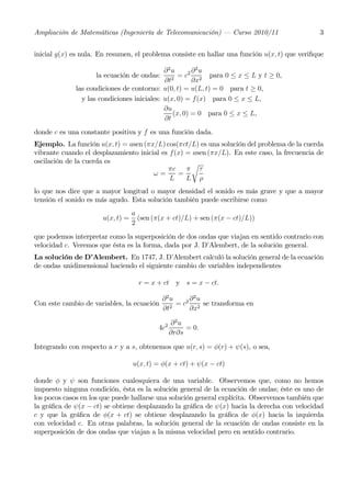 Ampliación de Matemáticas (Ingeniería de Telecomunicación) – Curso 2010/11                     3


inicial g(x) es nula. En resumen, el problema consiste en hallar una función u(x, t) que veriﬁque

                                             ∂2u       ∂2u
                    la ecuación de ondas:         = c2 2 para 0 ≤ x ≤ L y t ≥ 0,
                                             ∂t2       ∂x
              las condiciones de contorno: u(0, t) = u(L, t) = 0 para t ≥ 0,
                y las condiciones iniciales: u(x, 0) = f(x) para 0 ≤ x ≤ L,
                                             ∂u
                                                (x, 0) = 0 para 0 ≤ x ≤ L,
                                             ∂t
donde c es una constante positiva y f es una función dada.
Ejemplo. La función u(x, t) = asen (πx/L) cos(πct/L) es una solución del problema de la cuerda
vibrante cuando el desplazamiento inicial es f(x) = asen (πx/L). En este caso, la frecuencia de
oscilación de la cuerda es                         r
                                            πc    π τ
                                       ω=      =
                                             L    L ρ
lo que nos dice que a mayor longitud o mayor densidad el sonido es más grave y que a mayor
tensión el sonido es más agudo. Esta solución también puede escribirse como
                                   a
                       u(x, t) =     (sen (π(x + ct)/L) + sen (π(x − ct)/L))
                                   2
que podemos interpretar como la superposición de dos ondas que viajan en sentido contrario con
velocidad c. Veremos que ésta es la forma, dada por J. D’Alembert, de la solución general.
La solución de D’Alembert. En 1747, J. D’Alembert calculó la solución general de la ecuación
de ondas unidimensional haciendo el siguiente cambio de variables independientes

                                     r = x + ct y s = x − ct.

                                             ∂2u     ∂2u
Con este cambio de variables, la ecuación        = c2 2 se transforma en
                                             ∂t2     ∂x

                                                  ∂2u
                                            4c2        = 0.
                                                  ∂r∂s

Integrando con respecto a r y a s, obtenemos que u(r, s) = φ(r) + ψ(s), o sea,

                                   u(x, t) = φ(x + ct) + ψ(x − ct)

donde φ y ψ son funciones cualesquiera de una variable. Observemos que, como no hemos
impuesto ninguna condición, ésta es la solución general de la ecuación de ondas; éste es uno de
los pocos casos en los que puede hallarse una solución general explícita. Observemos también que
la gráﬁca de ψ(x − ct) se obtiene desplazando la gráﬁca de ψ(x) hacia la derecha con velocidad
c y que la gráﬁca de φ(x + ct) se obtiene desplazando la gráﬁca de φ(x) hacia la izquierda
con velocidad c. En otras palabras, la solución general de la ecuación de ondas consiste en la
superposición de dos ondas que viajan a la misma velocidad pero en sentido contrario.
 