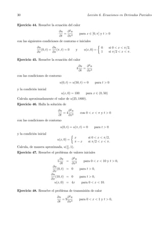 30                                                      Lección 6. Ecuaciones en Derivadas Parciales


Ejercicio 44. Resuelve la ecuación del calor
                               ∂u ∂ 2 u
                                  = 2              para x ∈ [0, π] y t > 0
                               ∂t  ∂x
con las siguientes condiciones de contorno e iniciales
                                                                  ½
               ∂u          ∂u                                         0    si 0 < x < π/2,
                  (0, t) =    (π, t) = 0       y      u(x, 0) =
               ∂x          ∂x                                         1    si π/2 < x < π.

Ejercicio 45. Resuelve la ecuación del calor
                                                   ∂u ∂ 2 u
                                               4      = 2
                                                   ∂t  ∂x
con las condiciones de contorno

                                  u(0, t) = u(50, t) = 0         para t > 0

y la condición inicial
                                   u(x, 0) = 100       para x ∈ (0, 50)
Calcula aproximadamente el valor de u(25, 1800).
Ejercicio 46. Halla la solución de
                               ∂u   ∂2u
                                  =4 2              con 0 < x < π y t > 0
                               ∂t   ∂x
con las condiciones de contorno

                                  u(0, t) = u(π, t) = 0       para t > 0

y la condición inicial                     ½
                                               x          si 0 < x < π/2,
                              u(x, 0) =
                                               π−x        si π/2 < x < π.
Calcula, de manera aproximada, u( π , 1).
                                  2

Ejercicio 47. Resuelve el problema de valores iniciales
                                  ∂u   ∂2u
                              5      =                para 0 < x < 10 y t > 0,
                                  ∂t   ∂x2
                          ∂u
                             (0, t) = 0            para t > 0,
                          ∂x
                         ∂u
                            (10, t) = 0            para t > 0,
                         ∂x
                           u(x, 0) = 4x             para 0 < x < 10.

Ejercicio 48. Resuelve el problema de transmisión de calor
                              ∂u   ∂2u
                                 =9 2              para 0 < x < 1 y t > 0,
                              ∂t   ∂x
 