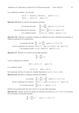 Ampliación de Matemáticas (Ingeniería de Telecomunicación) – Curso 2010/11                     31


con condiciones iniciales y de contorno

                     u(x, 0) = sen (2πx) − 2sen (3πx)     para 0 < x < 1,
                     u(0, t) = u(1, t) = 0    para t > 0.

Ejercicio 49. Halla la solución del siguiente problema
                                                 ∂u       ∂2u
                     la ecuación del calor:          = 2 2 para 0 ≤ x ≤ 1 y t ≥ 0,
                                                 ∂t       ∂x
                                                 ∂u           ∂u
         con las condiciones de contorno:           (0, t) =     (1, t) = 0 para t ≥ 0,
                                                 ∂x           ∂x
                     y la condición inicial:     u(x, 0) = 2 − cos(3πx) para 0 ≤ x ≤ 1.

Ejercicio 50. Resuelve el siguiente problema de difusión del calor calculando previamente el
régimen permanente de temperaturas
                                          ∂u         ∂2u
                   la ecuación del calor:    = 10−4 2 para 0 ≤ x ≤ 5 y t ≥ 0,
                                          ∂t         ∂x
       con las condiciones de contorno: u(0, t) = 5 para t ≥ 0, u(5, t) = 20 para t ≥ 0,
                  y la condición inicial: u(x, 0) = 3sen (πx) para 0 ≤ x ≤ 5.

Ejercicio 51. Resuelve la ecuación en derivadas parciales
                                            ∂u ∂ 2 u
                                               = 2 +2
                                            ∂t  ∂x
con las condiciones de contorno

                                u(0, t) = u(π, t) = 0   para t > 0,

y la condición inicial
                                  u(x, 0) = 0     para x ∈ (0, π).
Se recomienda efectuar el cambio de variable dependiente u(x, t) = v(x, t) + h(x).
Ejercicio 52. Resuelve el siguiente problema de difusión.
                                         ∂u ∂ 2 u      ∂u
                            la ecuación:     = 2 −2        para 0 ≤ x ≤ 1 y t ≥ 0,
                                         ∂t     ∂x     ∂x
      con las condiciones de contorno: u(0, t) = 1 para t ≥ 0, u(1, t) = e2 para t ≥ 0,
                                         ∂u
                 y la condición inicial:    (x, 0) = 1 para 0 ≤ x ≤ 1.
                                         ∂t
Escribe una aproximación del valor u(0.4, 0.1) con dos cifras decimales.
Ejercicio 53. Calcula, usando un cambio de variables de la forma u(x, t) = eat v(x, t) la solución
de la ecuación en derivadas parciales
                             ∂u ∂ 2 u
                                = 2 +u           con 0 < x < L y t > 0
                             ∂t  ∂x
 