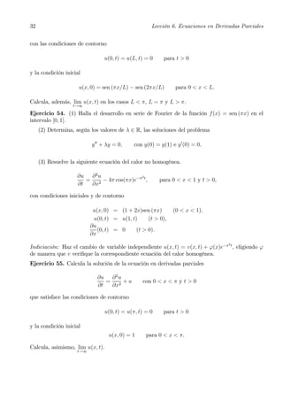 32                                                    Lección 6. Ecuaciones en Derivadas Parciales


con las condiciones de contorno

                               u(0, t) = u(L, t) = 0       para t > 0

y la condición inicial

                     u(x, 0) = sen (πx/L) − sen (2πx/L)         para 0 < x < L.

Calcula, además, lim u(x, t) en los casos L < π, L = π y L > π.
                   t→∞

Ejercicio 54. (1) Halla el desarrollo en serie de Fourier de la función f(x) = sen (πx) en el
intervalo [0, 1].
     (2) Determina, según los valores de λ ∈ R, las soluciones del problema

                          y 00 + λy = 0,      con y(0) = y(1) e y 0 (0) = 0.


     (3) Resuelve la siguiente ecuación del calor no homogénea.

                    ∂u ∂ 2 u              2
                       = 2 − 4π cos(πx)e−π t ,            para 0 < x < 1 y t > 0,
                    ∂t  ∂x

con condiciones iniciales y de contorno

                           u(x, 0) = (1 + 2x)sen (πx)          (0 < x < 1),
                           u(0, t) = u(1, t)     (t > 0),
                          ∂u
                             (0, t) = 0     (t > 0).
                          ∂x
                                                                                    2
Indiciación: Haz el cambio de variable independiente u(x, t) = v(x, t) + ϕ(x)e−π t , eligiendo ϕ
de manera que v veriﬁque la correspondiente ecuación del calor homogénea.
Ejercicio 55. Calcula la solución de la ecuación en derivadas parciales

                             ∂u ∂ 2 u
                                = 2 +u            con 0 < x < π y t > 0
                             ∂t  ∂x

que satisface las condiciones de contorno

                                  u(0, t) = u(π, t) = 0    para t > 0

y la condición inicial
                                   u(x, 0) = 1      para 0 < x < π.

Calcula, asimismo, lim u(x, t).
                    t→∞
 