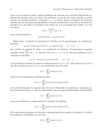 6                                                        Lección 6. Ecuaciones en Derivadas Parciales


(ésta es una situación común a muchos problemas de contorno con ecuaciones diferenciales or-
dinarias de segundo orden; los valores del parámetro λ para los que existe solución no trivial
forman una sucesión creciente y divergente λn → ∞ que se llaman autovalores del problema,
mientras que las soluciones correspondientes se llaman autofunciones del problema; veremos más
ejemplos en lo que sigue.) Al sustituir estos valores de λ en la ecuación que veriﬁca z(t), ésta
nos queda
                                        00    n2 π 2 c2
                                      z (t) +           z(t) = 0
                                                L2
cuya solución general es
                                c1 sen (nπct/L) + c2 cos(nπct/L).

   Hasta ahora, el método de separación de variables nos ha proporcionado una colección de
funciones
              sen (nπx/L) [c1 sen (nπct/L) + c2 cos(nπct/L)]  (n = 1, 2, . . . )
que veriﬁcan la ecuación de ondas y las condiciones de contorno. Si imponemos la segunda
                  ∂u
condición inicial     (x, 0) = 0, entonces debe ser c1 = 0, con lo cual nos quedamos con la
                   ∂t
colección de soluciones
                      un (x, t) = sen (nπx/L) cos(nπct/L)           (n = 1, 2, . . . ),
a la que falta por imponer la primera condición inicial u(x, 0) = f(x). Está claro que si f(x) es
una de las funciones sen (nπx/L) o una combinación lineal de éstas
                                                X
                                                m
                                    f (x) =           bn sen (nπx/L),
                                                n=1

entonces la correspondiente combinación lineal
                                         X
                                         m
                             u(x, t) =         bn sen (nπx/L) cos(nπct/L)
                                         n=1

es la solución buscada. La segunda idea clave de D. Bernoulli fue postular que cualquiera que
fuera la posición inicial f(x), ésta se podía escribir como una superposición inﬁnita de sinusoidales
                                                X
                                                ∞
                                    f (x) =           bn sen (nπx/L),
                                                n=1

con cuyos coeﬁcientes se puede construir la solución del problema
                                         X
                                         ∞
                             u(x, t) =         bn sen (nπx/L) cos(nπct/L).
                                         n=1

Por lo que hemos estudiado en la Lección 4, sabemos que esto es posible si la función f(x) veriﬁca
las condiciones de Dirichlet, en cuyo caso
                                                X
                                                ∞
                                    f (x) =           bn sen (nπx/L),
                                                n=1
 