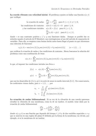 8                                                           Lección 6. Ecuaciones en Derivadas Parciales


La cuerda vibrante con velocidad inicial. El problema consiste en hallar una función u(x, t)
que veriﬁque
                                            ∂2u       ∂2u
                    la ecuación de ondas:        = c2 2 para 0 ≤ x ≤ L y t ≥ 0,
                                            ∂t2       ∂x
             las condiciones de contorno: u(0, t) = u(L, t) = 0 para t ≥ 0,
               y las condiciones iniciales: u(x, 0) = f (x) para 0 ≤ x ≤ L,
                                            ∂u
                                               (x, 0) = g(x) para 0 ≤ x ≤ L,
                                            ∂t
donde c es una constante positiva y f y g son funciones dadas. Aunque es posible dar su
solución usando el método de D’Alembert, nos restringiremos al uso del método de separación de
variables. Para ello, se empieza como hemos hecho antes hasta llegar al punto en que obtenemos
una colección de funciones
          un (x, t) = sen (nπx/L) [an sen (nπct/L) + bn cos(nπct/L)]             (n = 1, 2, . . . ).
que veriﬁcan la ecuación de ondas y las condiciones de contorno. Ahora buscamos la solución del
problema como una combinación de éstas
                               X
                               ∞
                   u(x, t) =         sen (nπx/L) [an sen (nπct/L) + bn cos(nπct/L)]
                               n=1

lo que, al imponer las condiciones iniciales nos lleva a
                                                 X
                                                 ∞
                         f(x) = u(x, 0) =            bn sen (nπx/L),
                                                 n=1

                                        ∂u         X
                                                   ∞
                         g(x) =            (x, 0) =         [nπc/L]an sen (nπx/L),
                                        ∂t            n=1

que son los desarrollos de f(x) y g(x) en serie de senos en medio intervalo [0, L]. En consecuencia,
los coeﬁcientes vienen dados, para n = 1, 2, . . . , por
                                            Z L
                                         2
                               an =              g(x)sen (nπx/L) dx,
                                        nπc 0
                                          Z
                                        2 L
                               bn =           f (x)sen (nπx/L) dx.
                                        L 0

La ecuación de ondas bidimensional. Si en vez de la vibración de una cuerda queremos
estudiar la vibración de una membrana, como la de un tambor, el modelo viene dado por la
ecuación de ondas bidimensional
                                           µ 2       ¶
                                 ∂2u     2  ∂ u ∂2u
                                      =c       +
                                  ∂t2       ∂x2 ∂y 2
donde u(x, y, t) es una función que depende del tiempo t ≥ 0 y de dos variables espaciales x e y
que se mueven en una región del plano Ω deﬁnida por la forma de la membrana; un círculo, por
ejemplo, si es la membrana de un tambor.
 