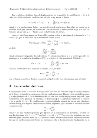 Ampliación de Matemáticas (Ingeniería de Telecomunicación) – Curso 2010/11                         9


    Las condiciones iniciales ﬁjan el desplazamiento de la posición de equilibrio (u = 0) y la
velocidad de la membrana en el instante inicial t = 0 y son de la forma
                                                          ∂u
                        u(x, y, 0) = f(x, y)        y        (x, y, 0) = g(x, y),
                                                          ∂t
donde f y g son funciones dadas. Las condiciones de contorno se dan sobre los puntos de la
frontera de Ω; por ejemplo, en el caso del tambor circular la membrana está ﬁja a la caja del
tambor, así que u(x, y, t) = 0 para (x, y) en la frontera del círculo.
   Ahora el método de separación de variables consiste en buscar soluciones de la forma u(x, y, t) =
h(t)v(x, y) que, al sustituirla en la ecuación de ondas, nos da
                                               µ 2         ¶
                                                 ∂ v ∂2v
                           00             2
                         h (t)v(x, y) = c h(t)       +        = c2 h(t)∇2 v,
                                                 ∂x2 ∂y 2
es decir,
                                         h00 (t)    ∇2 v
                                                 =         ,
                                         c2 h(t)   v(x, y)
donde el miembro izquierdo depende sólo de t y el derecho sólo de x e y, por lo que debe ser
constante y la ecuación se desdobla en h00 (t) + λc2 h(t) = 0 y la ecuación de Helmholtz:

                                                        ∂ 2v ∂ 2v
                          ∇2 v = −λv           ≡            +     + λv = 0.
                                                        ∂x2 ∂y 2
Un caso particular de esta ecuación es cuando λ = 0, es decir,
                                                   ∂2v ∂2v
                                      ∇2 v =          +     =0
                                                   ∂x2 ∂y 2
que se llama ecuación de Laplace o ecuación del potencial y que estudiaremos más adelante.


3     La ecuación del calor
Consideramos ahora la ecuación de la difusión o ecuación del calor que surge en diversos campos
de la física y la ingeniería. Aparece en relación con fenómenos de difusión en un medio homogéneo
y el ejemplo típico es el de la conducción del calor en una varilla homogénea de longitud L que
está aislada, salvo quizás en sus extremos. Si denotamos por u(x, t) la temperatura en la posición
x de la varilla (0 ≤ x ≤ L) en el instante t, entonces el calor pasa de las partes más calientes a
las más frías y, tras algunas consideraciones físicas, se postula que u veriﬁca la ecuación del calor
unidimensional
                                                        2
                                             ∂u      2∂ u
                                                 =κ       ,
                                             ∂t       ∂x2
donde κ es una constante positiva que depende de la composición de la varilla. Es fácil ver
                                   2 2                           2 2
que las funciones u(x, t) = e−κ ω t cos(ωx) y u(x, t) = e−κ ω t sen (ωx) son soluciones de esta
ecuación para cualquier valor de ω y, en cierto modo, son las componentes fundamentales con
las que se pueden reconstruir todas las soluciones; ésta es la consecuencia fundamental de la
 