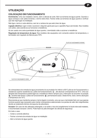 P
UTILIZAÇÃO
COLOCAÇÃO EM FUNCIONAMENTO
Enchimento: Uma vez instalado o termo, abrir a válvula de corte. Abrir as torneiras de água quente. Quando a
água começar a sair pelas torneiras, o termo está cheio. Fechar então as torneiras de água quente e verificar
que não haja fugas na instalação.
Não ligar o termo á rede eléctrica, sem ter a certeza de que está cheio de água.
Ligação eléctrica: Ligar à rede e accionar o disjuntor geral para que o aparelho fique sob tensão. Nos modelos
com piloto, este acende-se ao funcionar a resistência.
Ao ser usada uma certa quantidade de água quente, o termóstato volta a accionar a resistência.
Regulação da temperatura da água: Nos modelos não equipados com comando exterior de temperatura, o
termóstato vem regulado de fábrica para 70ºC.



                                                                                   PILOTO DE FUNCIONAMENTO INVERNO




                                                                                         TECLA
    PILOTO DE FUNCIONAMENTO VERÃO




Se a temperatura de entrada da água proveniente do acumulador for inferior a 60°C põe-se em funcionamento a
resistencia superior acedendo-se o piloto de fundcionamento        , até alcanzar a temperatura de 70°C. Uma vez
atingida esta temperatura poderá ligar-se a resistência inferior sempre que o interruptor se encontre na posição
    , durante este tempo o piloto de funcionamento     permanecerá aceso. Desta forma, todo o termo alcançará
a temperatura de 70°C.
Recomenda-se que mantenha sempre o termo ligado à corrente, uma vez que o termóstato fará com que apenas
funcione quando seja necessário para manter a temperatura seleccionada e as perdas de calor são insignificantes
devido ao isolamento térmico de espuma de poliuretano.
Esvaziar: Em caso de não utilização prolongada, e se existe o risco de congelamento no local onde está instalado,
é recomendado esvaziar o termo. Pode fazer-se pela drenagem da válvula de segurança.
Em todo o caso:
– Cortar a corrente eléctrica
– Fechar a torneira de entrada de água na instalação
– Abrir a torneira de água quente




                                                    – 11 –
 