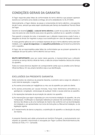P

CONDIÇÕES GERAIS DA GARANTIA
A Fagor responde pelas faltas de conformidade do termo eléctrico que possam aparecer
durante os 2 primeiros anos desde a entrega, tal como estabelecido no DL 67/2003.
Adicionalmente, a Fagor oferece, às peças e componentes do termo eléctrico, uma garantia
de até 2 anos, sempre que estas sejam substituidas pelo Serviço de Assistência Técnica Oficial
da Fagor.
Garante-se durante 5 ANOS, a cuba do termo eléctrico, a partir da sua data de compra. Em
caso de avaria da cuba durante esse prazo de garantia, substituir-se-á o aparelho completo.
Para garantir a duração da cuba, é necessário que o utilizador inspeccione a cada 2 anos, o
desgaste do ânodo de magnésio e peça a sua substituição em caso de desgaste excesivo.
A nossa garantia aplica-se com a condição expressa de que o termo eléctrico tenha sido bem
instalado, com o grupo de segurança e os casquilhos protectores que fornecemos juntamente
com o aparelho.
A Fagor não se responsabiliza pelas faltas de conformidade que se possam apresentar na
instalação de que faz parte o termo eléctrico da sua marca.


MUITO IMPORTANTE: para ser credor desta garantia, é imprescindível que o utilizador
comprove ao serviço técnico oficial da marca, a data de compra mediante a factura de compra
do aparelho.
Todos os nossos técnicos dispõem do correspondente cartão que os acredita como Serviço
Oficial da Marca. Em seu próprio benefício exija a sua identificação.




EXCLUSÕES DA PRESENTE GARANTIA
Estão excluídos da cobertura da presente Garantia, e portanto será a cargo do utilizador o
custo total da reparação, o seguinte:
a) As avarias provocadas por negligência ou mau uso do aparelho por parte do cliente.
b) As avarias produzidas por causas fortuitas, força maior (fenómenos atmosféricos ou
   geológicos), congelação, sobrecargas de qualquer índole e causas externas ao aparelho.
c) As reparações derivadas da acumulação de calcário nos aparelho.
d) As intervenções que sejam originadas por uma incorrecta instalação do aparelho, de uma
   manipulação, modificação ou reparação realizada por pessoas não autorizadas ou serviços
   técnicos não oficiais ou de uma mantenção do mesmo não conforme com as recomendações
   de instalação e uso apresentadas nos Livros de Instruções ou Manual de Instalação, ou da
   legislação vigente.
e) O ressarcimento de danos e prejuízos, a substituição do aparelho e a devolução do preço
   da mesma.


A presente Garantia será válida unicamente em território Português, e exclusivamente com
respeito ao aparelho mencionado e otourgada por Fagor Lusitana Electrodomésticos,lda.
Avenida do Forte, nº 4 - Carnaxide.



                                             – 13 –
 