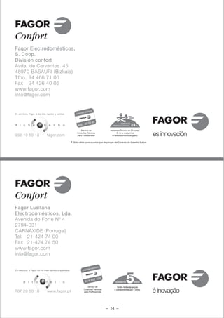 Fagor Electrodomésticos,
S. Coop.
División confort
Avda. de Cervantes. 45
48970 BASAURI (Bizkaia)
Tfno. 94 466 71 00
Fax 94 426 40 05
www.fagor.com
info@fagor.com


En servicios, Fagor le da más rapidez y calidad.



                                                                                                        SERVICIO
d i c h o              y    h e c h o                                                             TENCICO OFICIAL          N

                                                                  Servicio de                   Asistencia Técnica en 24 horas*.

902 10 50 10                  fagor.com
                                                               Consultas Técnicas
                                                               para Profesionales
                                                                                                       Si no lo cumplimos
                                                                                                  el desplazamiento es gratis.         es innovación
                                                        *   Sólo válido para usuarios que dispongan del Contrato de Garantía 5 años.




Fagor Lusitana
Electrodomésticos, Lda.
Avenida do Forte Nº 4
2794-031
CARNAXIDE (Portugal)
Tel. 21-424 74 00
Fax 21-424 74 50
www.fagor.com
info@fagor.com


Em serviços, a Fagor dá-lhe mais rapidez e qualidade.




       d i t o             e f e i t o                                                               GARANTIA            ANOS

                                                                          Serviço de                   Grátis todas as peças

707 20 50 10                  www.fagor.pt
                                                                      Consultas Técnicas
                                                                      para Proffissionais
                                                                                                    e componentes por 5 anos.
                                                                                                                                       é inovação

                                                                                            – 14 –
 