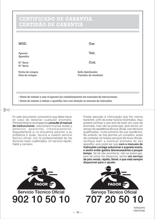 CERTIFICADO DE GARANTIA
     CERTIDÃO DE GARANTIA


    MOD.                                                           Gas

    Aparato                                                        Volt.
    Aparelho

    N.º Serie                                                      Cod.
    N.º Serie

    Fecha de compra                                      Sello distribuidor
    Data de compra                                       Carimbo do vendedor




    • Antes de instalar y usar el aparato lea cuidadosamente los manuales de instrucciones.
    • Antes de instalar e utilizar o aparelho, leia com atenção os manuais de instruções.




En este documento conocerá lo que debe hacer                  Preste atenção à informação que lhe iremos
en caso de detectar cualquier anomalía.                       transmitir, a fim de evitar futuros incómodos. Aqui
Primeramente le aconsejamos consulte el manual                poderá verificar o que terá de fazer em caso de
de instrucciones, solucionará muchas dudas y                  anomalia, mas não se preocupe, pois temos um
defectos aparentes inmediatamente.                            serviço de assistência técnica oficial, com técnicos
Seguidamente si no encuentra solución a su                    qualificados, muito próximo da sua residência.
problema ó duda, recurra a nuestro servicio                   No entanto, se nos permite um conselho, antes
técnico oficial, con la profesionalidad de los                de contactar os nossos serviços técnicos oficiais,
técnicos mejor cualificados. Un servicio rápido,              verifique bem a eventual anomalia do seu
fiable y cercano.                                             aparelho, pois pode ser que com o manuais de
                                                              instruções consiga solucionar a suposta avaria,
                                                              e assim evitar gastos desnecessários e poupar
                                                              tempo. Se tal não acontecer, não se preocupe,
                                                              pois tal como lhe dissemos, temos um serviço
                                                              de pós venda, rápido, fiável, e que está sempre
                                                              disponível para o ajudar.




                                                                                                         T07F037F0
                                                                                                         F407F3700
                                                     – 16 –
 