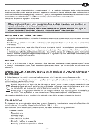 E
FELICIDADES. Usted ha decidido adquirir un termo eléctrico FAGOR, una marca de prestigio, donde lo verdaderamente
importante para nosotros es la satisfacción de las necesidades de nuestros clientes, adelantándonos a las mismas con
productos tecnológicamente avanzados e innovadores. Nuestros especialistas han fabricado y comprobado con esmero
todos nuestros termos eléctricos FAGOR para ofrecerles la máxima satisfacción a sus exigencias.
Gracias por la confianza depositada en nosotros.


    El buen funcionamiento de su termo no depende sólo de la calidad del producto sino también de su
    correcta instalación por un profesional cualificado.
    Lea detenidamente este manual de instrucciones antes de instalar y utilizar su termo, para lograr un
    máximo rendimiento y prolongar su durabilidad. Guarde este manual para futuros usos.


SEGURIDAD Y ADVERTENCIAS GENERALES
– Compruebe que las especificaciones escritas en la placa de características del aparato coinciden con las del suministro
  eléctrico.
– La instalación y puesta en marcha se debe realizar de acuerdo con estas instrucciones y sólo por parte de profesionales
  cualificados.
– Los termos eléctricos de Fagor están fabricados y se prueban de acuerdo con regulaciones normativas válidas.
– Este aparato no está destinado para ser usado por personas (incluidos niños) cuyas capacidades físicas, sensoriales
  o mentales estén reducidas, o carezcan de experiencia o conocimiento, salvo si han tenido supervisión o instrucciones
  relativas al uso del aparato por una persona responsable de su seguridad. Los niños deberían ser supervisados para
  asegurar que no juegan con el aparato.


ECOLOGÍA
El modelo de termo que usted ha elegido utiliza HFC 134 A, uno de los aislamientos más ecológicos existentes hoy en
el mercado. Este aislamiento cuenta con un gran espesor y densidad (0% CFC), que permite reducir el consumo eléctrico
en un 40%.


INFORMACION PARA LA CORRECTA GESTION DE LOS RESIDUOS DE APARATOS ELECTRICOS Y
ELECTRONICOS
Al final de la vida útil del aparato, éste no debe eliminarse mezclado con los residuos domésticos generales.
Puede entregarse, sin coste alguno, en centros específicos de recogida, diferenciados por las administraciones locales,
o distribuidores que faciliten este servicio.
         Eliminar por separado un residuo de electrodoméstico, significa evitar posibles consecuencias negativas para
         el medio ambiente y la salud, derivadas de una eliminación inadecuada, y permite un tratamiento, y reciclado
         de los materiales que lo componen, obteniendo ahorros importantes de energía y recursos.
         Para subrayar la obligación de colaborar con una recogida selectiva, en el producto aparece el marcado que
         se muestra como advertencia de la no utilización de contenedores tradicionales para su eliminación.
Para mas información, ponerse en contacto con la autoridad local o con la tienda donde adquirió el producto.


FALLOS O AVERÍAS
En el caso de que se produzca alguna avería en su termo, desconecte inmediatamente el aparato del suministro de
energía eléctrica. Informe al Servicio de Asistencia Técnica (902 10 50 10).
Para facilitar las tareas al Servicio de Asistencia técnica, les deberá de facilitar los siguientes datos:
      – Modelo de termo
      – Número de serie
      – Fecha de compra
      – Descripción del problema
      – Dirección y teléfono de su vivienda.
      – Nombre y apellidos de la persona de contacto.


                                                            – 2 –
 