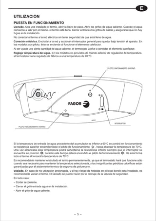 E
UTILIZACION
PUESTA EN FUNCIONAMIENTO
Llenado. Una vez instalado el termo, abrir la llave de paso. Abrir los grifos de agua caliente. Cuando el agua
comience a salir por el mismo, el termo está lleno. Cerrar entonces los grifos de salida y asegurarse que no hay
fugas en la instalación.
No conectar el termo a la red eléctrica sin tener seguridad de que está lleno de agua.
Conexión eléctrica. Enchufar a la red y accionar el interruptor general para quedar bajo tensión el aparato. En
los modelos con piloto, éste se enciende al funcionar el elemento calefactor.
Al ser usada una cierta cantidad de agua caliente, el termostato vuelve a conectar el elemento calefactor.
Reglaje temperatura del agua. En los modelos no provistos de mando exterior de regulación de temperatura,
el termostato viene regulado de fábrica a una temperatura de 70 ºC.



                                                                                  PILOTO FUNCIONAMIENTO INVIERNO




                                                                                         INTERRUPTOR
    PILOTO FUNCIONAMIENTO VERANO




Si la temperatura de entrada de agua procedente del acumulador es inferior a 60°C se pondrá en funcionamiento
la resistencia superior encendiendose el piloto de funcionamiento      , hasta alcanzar la temperatura de 70°C.
Una vez alcanzada esta temperatura podrá conectarse la resistencia inferior siempre que el interruptor se
encuentre en posición     , durante este tiempo estará encendido el piloto de funcionamiento    . De esta forma
todo el termo alcanzará la temperatura de 70°C.
Es recomendable mantener enchufado el termo permanentemente, ya que el termostato hará que funcione sólo
cuando sea necesario para mantener la temperatura seleccionada, y las insignificantes pérdidas caloríficas están
garantizadas por el aislamiento térmico de espuma de poliuretano.
Vaciado. En caso de no utilización prolongada, y si hay riesgo de heladas en el local donde está instalado, es
recomendable vaciar el termo. El vaciado se puede hacer por el drenaje de la válvula de seguridad.
En todo caso:
– Cortar la corriente.
– Cerrar el grifo entrada agua en la instalación.
– Abrir el grifo de agua caliente.




                                                     – 5 –
 