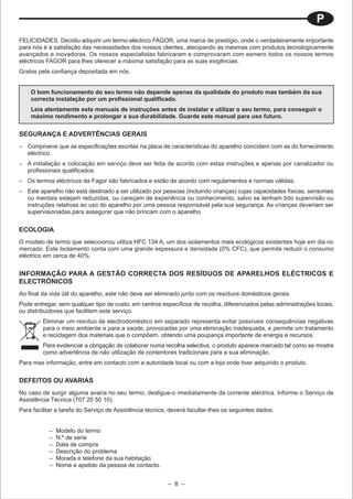P
FELICIDADES. Decidiu adquirir um termo eléctrico FAGOR, uma marca de prestígio, onde o verdadeiramente importante
para nós é a satisfação das necessidades dos nossos clientes, atecipando as mesmas com produtos tecnologicamente
avançados e inovadoras. Os nossos especialistas fabricaram e comprovaram com esmero todos os nossos termos
eléctricos FAGOR para lhes oferecer a máxima satisfação para as suas exigências.
Gratos pela confiança depositada em nós.


    O bom funcionamento do seu termo não depende apenas da qualidade do produto mas também da sua
    correcta instalação por um profissional qualificado.
    Leia atentamente este manuais de instruções antes de instalar e utilizar o seu termo, para conseguir o
    máximo rendimento e prolongar a sua durabilidade. Guarde este manual para uso futuro.


SEGURANÇA E ADVERTÊNCIAS GERAIS
– Comproeve que as especificações escritas na placa de características do aparelho coincidem com as do fornecimento
  eléctrico.
– A instalação e colocação em serviço deve ser feita de acordo com estas instruções e apenas por canalizador ou
  profissionais qualificados.
– Os termos eléctricos da Fagor são fabricados e estão de acordo com regulamentos e normas válidas.
– Este aparelho não está destinado a ser utilizado por pessoas (incluindo crianças) cujas capacidades físicas, sensoriais
  ou mentais estejam reduzidas, ou careçam de experiência ou conhecimento, salvo se tenham tido supervisão ou
  instruções relativas ao uso do aparelho por uma pessoa responsável pela sua segurança. As crianças deveriam ser
  supervisionadas para assegurar que não brincam com o aparelho.


ECOLOGIA
O modelo de termo que seleccionou utiliza HFC 134 A, um dos isolamentos mais ecológicos existentes hoje em dia no
mercado. Este Isolamento conta com uma grande espessura e densidade (0% CFC), que permite reduzir o consumo
eléctrico em cerca de 40%.


INFORMAÇÃO PARA A GESTÃO CORRECTA DOS RESÍDUOS DE APARELHOS ELÉCTRICOS E
ELECTRÓNICOS
Ao final da vida útil do aparelho, este não deve ser eliminado junto com os resíduos domésticos gerais.
Pode entregar, sem qualquer tipo de custo, em centros específicos de recolha, diferenciados pelas administrações locais,
ou distribuidores que facilitem este serviço.
         Eliminar um resíduo de electrodoméstico em separado representa evitar possíveis consequências negativas
         para o meio ambiente e para a saúde, provocadas por uma eliminação inadequada, e permite um tratamento
         e reciclagem dos materiais que o compõem, obtendo uma poupança importante de energia e recursos.
         Para evidenciar a obrigação de colaborar numa recolha selectiva, o produto aparece marcado tal como se mostra
         como advertência de não utilização de contentores tradicionais para a sua eliminação.
Para mas informação, entre em contacto com a autoridade local ou com a loja onde tiver adquirido o produto.


DEFEITOS OU AVARIAS
No caso de surgir alguma avaria no seu termo, desligue-o imediatamente da corrente eléctrica. Informe o Serviço de
Assistência Técnica (707 20 50 10).
Para facilitar a tarefa do Serviço de Assistência técnica, deverá facultar-lhes os seguintes dados:


           –   Modelo do termo
           –   N.º de serie
           –   Data de compra
           –   Descrição do problema
           –   Morada e telefone da sua habitação.
           –   Nome e apelido da pessoa de contacto.


                                                         – 8 –
 