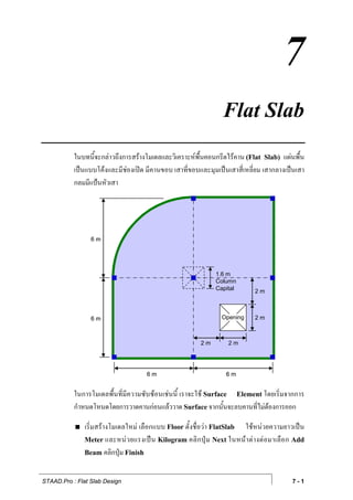 7
                                                                   Flat Slab
           ในบทนี้จะกลาวถึงการสรางโมเดลและวิเคราะหพื้นคอนกรีตไรคาน (Flat Slab) แผนพื้น
           เปนแบบโคงและมีชองเปด มีคานขอบ เสาที่ขอบและมุมเปนเสาสี่เหลี่ยม เสากลางเปนเสา
           กลมมีแปนหัวเสา




                 6m




                                                                1.6 m
                                                                Column
                                                                Capital        2m



                 6m                                               Opening      2m



                                                          2m         2m




                                      6m                            6m


           ในการโมเดลพื้นที่มีความซับซอนเชนนี้ เราจะใช Surface Element โดยเริ่มจากการ
           กําหนดโหนดโดยการวาดคานกอนแลววาด Surface จากนั้นจะลบคานที่ไมตองการออก

               เริ่มสรางโมเดลใหม เลือกแบบ Floor ตั้งชื่อวา FlatSlab ใชหนวยความยาวเปน
               Meter และหน ว ยแรงเป น Kilogram คลิ ก ปุ ม Next ในหน า ต า งต อ มาเลื อ ก Add
               Beam คลิกปุม Finish


STAAD.Pro : Flat Slab Design                                                                 7-1
 