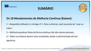 Os 10 Mandamentos da Melhoria Contínua (Kaizen):
1 – Desperdício (Muda) é o inimigo nº 1. Para o eliminar, você necessita de “sujar as
mãos”.
2 – Melhorias graduais feitas de forma contínua não são roturas pontuais.
3 – Todos na empresa devem estar envolvidos, desde a administração até aos
operários.
SUMÁRIO
 