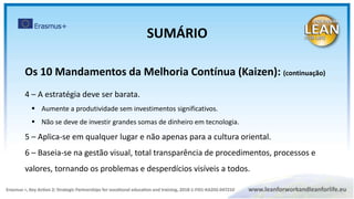 Os 10 Mandamentos da Melhoria Contínua (Kaizen): (continuação)
4 – A estratégia deve ser barata.
 Aumente a produtividade sem investimentos significativos.
 Não se deve de investir grandes somas de dinheiro em tecnologia.
5 – Aplica-se em qualquer lugar e não apenas para a cultura oriental.
6 – Baseia-se na gestão visual, total transparência de procedimentos, processos e
valores, tornando os problemas e desperdícios visíveis a todos.
SUMÁRIO
 