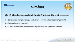 Os 10 Mandamentos da Melhoria Contínua (Kaizen): (continuação)
7 – Concentre a atenção no lugar onde o valor é realmente criado (no “gemba”).
8 – Orientado para processos.
9 – O lema essencial do conhecimento organizacional é “aprender fazendo”.
SUMÁRIO
 