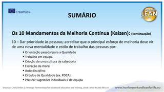 Os 10 Mandamentos da Melhoria Contínua (Kaizen): (continuação)
10 – Dar prioridade às pessoas; acreditar que o principal esforço de melhoria deve vir
de uma nova mentalidade e estilo de trabalho das pessoas por:
 Orientação pessoal para a Qualidade
 Trabalho em equipa
 Criação de uma cultura de sabedoria
 Elevação da moral
 Auto disciplina
 Círculos de Qualidade (ex. PDCA)
 Praticar sugestões individuais e de equipa
SUMÁRIO
 