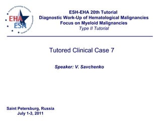Tutored Clinical Case 7 ESH-EHA 20th Tutorial  Diagnostic Work-Up of Hematological Malignancies Focus on Myeloid Malignancies Type II Tutorial Speaker: V. Savchenko Saint Petersburg, Russia July 1-3, 2011 