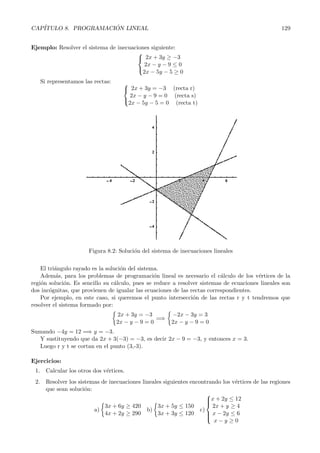 CAP´                  ´
   ITULO 8. PROGRAMACION LINEAL                                                                   129


Ejemplo: Resolver el sistema de inecuaciones siguiente:
                                        
                                         2x + 3y ≥ −3
                                          2x − y − 9 ≤ 0
                                        
                                         2x − 5y − 5 ≥ 0
   Si representamos las rectas:     
                                     2x + 3y = −3 (recta r)
                                      2x − y − 9 = 0 (recta s)
                                    
                                     2x − 5y − 5 = 0 (recta t)




                      Figura 8.2: Soluci´n del sistema de inecuaciones lineales
                                        o

    El tri´ngulo rayado es la soluci´n del sistema.
          a                         o
    Adem´s, para los problemas de programaci´n lineal es necesario el c´lculo de los v´rtices de la
          a                                      o                         a             e
regi´n soluci´n. Es sencillo su c´lculo, pues se reduce a resolver sistemas de ecuaciones lineales son
    o         o                  a
dos inc´gnitas, que provienen de igualar las ecuaciones de las rectas correspondientes.
        o
    Por ejemplo, en este caso, si queremos el punto intersecci´n de las rectas r y t tendremos que
                                                                o
resolver el sistema formado por:
                                  2x + 3y = −3         −2x − 3y = 3
                                                 =⇒
                                  2x − y − 9 = 0       2x − y − 9 = 0
Sumando −4y = 12 =⇒ y = −3.
   Y sustituyendo que da 2x + 3(−3) = −3, es decir 2x − 9 = −3, y entonces x = 3.
   Luego r y t se cortan en el punto (3,-3).

Ejercicios:
 1. Calcular los otros dos v´rtices.
                            e
 2. Resolver los sistemas de inecuaciones lineales siguientes encontrando los v´rtices de las regiones
                                                                               e
    que sean soluci´n:
                    o
                                                                     
                                                                     x + 2y ≤ 12
                                                                     
                                                                     
                           3x + 6y ≥ 420         3x + 5y ≤ 150         2x + y ≥ 4
                       a)                   b)                    c)
                           4x + 2y ≥ 290         3x + 3y ≤ 120        x − 2y ≤ 6
                                                                     
                                                                     
                                                                       x−y ≥0
 