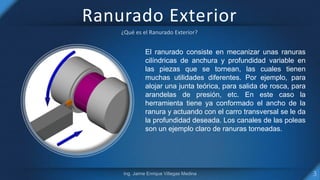 Ranurado Exterior
El ranurado consiste en mecanizar unas ranuras
cilíndricas de anchura y profundidad variable en
las piezas que se tornean, las cuales tienen
muchas utilidades diferentes. Por ejemplo, para
alojar una junta teórica, para salida de rosca, para
arandelas de presión, etc. En este caso la
herramienta tiene ya conformado el ancho de la
ranura y actuando con el carro transversal se le da
la profundidad deseada. Los canales de las poleas
son un ejemplo claro de ranuras torneadas.
 