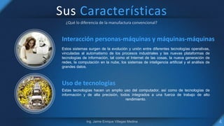 Sus Características
Interacción personas-máquinas y máquinas-máquinas
Estos sistemas surgen de la evolución y unión entre diferentes tecnologías operativas,
vinculadas al automatismo de los procesos industriales y las nuevas plataformas de
tecnologías de información, tal como el Internet de las cosas, la nueva generación de
redes, la computación en la nube, los sistemas de inteligencia artificial y el análisis de
grandes datos.
Uso de tecnologías
Estas tecnologías hacen un amplio uso del computador, así como de tecnologías de
información y de alta precisión, todos integrados a una fuerza de trabajo de alto
rendimiento.
 