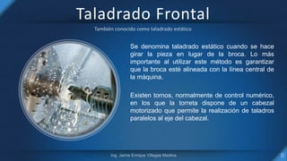 Taladrado Frontal
Se denomina taladrado estático cuando se hace
girar la pieza en lugar de la broca. Lo más
importante al utilizar este método es garantizar
que la broca esté alineada con la línea central de
la máquina.
Existen tornos, normalmente de control numérico,
en los que la torreta dispone de un cabezal
motorizado que permite la realización de taladros
paralelos al eje del cabezal.
 