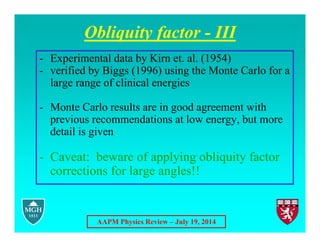 AAPM Physics Review – July 19, 2014
Obliquity factor - III
- Experimental data by Kirn et. al. (1954)
- verified by Biggs (1996) using the Monte Carlo for a
large range of clinical energies
- Monte Carlo results are in good agreement with
previous recommendations at low energy, but more
detail is given
- Caveat: beware of applying obliquity factor
corrections for large angles!!
 