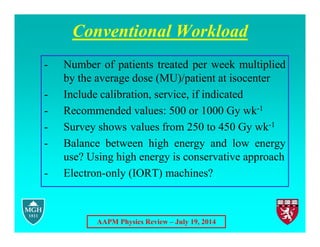 AAPM Physics Review – July 19, 2014
Conventional Workload
- Number of patients treated per week multiplied
by the average dose (MU)/patient at isocenter
- Include calibration, service, if indicated
- Recommended values: 500 or 1000 Gy wk-1
- Survey shows values from 250 to 450 Gy wk-1
- Balance between high energy and low energy
use? Using high energy is conservative approach
- Electron-only (IORT) machines?
 