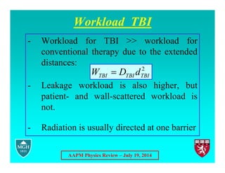 AAPM Physics Review – July 19, 2014
Workload TBI
- Workload for TBI >> workload for
conventional therapy due to the extended
distances:
- Leakage workload is also higher, but
patient- and wall-scattered workload is
not.
- Radiation is usually directed at one barrier
2
TBI
TBI
TBI d
D
W 
 