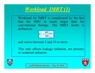 AAPM Physics Review – July 19, 2014
Workload IMRT (1)
- Workload for IMRT is complicated by the fact
that the #MU is much larger than for
conventional therapy. The IMRT factor is
defined as:
and varies between 2 and 10 or more
- This only affects leakage radiation, not primary
or scattered radiation.
conv
IMRT
I
MU
MU
C 
 