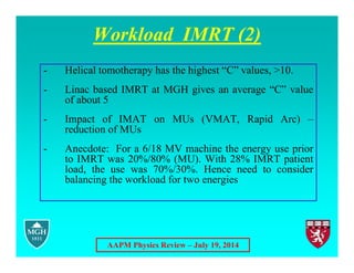 AAPM Physics Review – July 19, 2014
Workload IMRT (2)
- Helical tomotherapy has the highest “C” values, >10.
- Linac based IMRT at MGH gives an average “C” value
of about 5
- Impact of IMAT on MUs (VMAT, Rapid Arc) –
reduction of MUs
- Anecdote: For a 6/18 MV machine the energy use prior
to IMRT was 20%/80% (MU). With 28% IMRT patient
load, the use was 70%/30%. Hence need to consider
balancing the workload for two energies
 