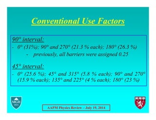 AAPM Physics Review – July 19, 2014
Conventional Use Factors
90° interval:
- 0° (31%); 90° and 270° (21.3 % each); 180° (26.3 %)
- previously, all barriers were assigned 0.25
45° interval:
- 0° (25.6 %); 45° and 315° (5.8 % each); 90° and 270°
(15.9 % each); 135° and 225° (4 % each); 180° (23 %)
 