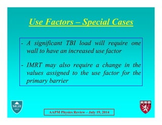 AAPM Physics Review – July 19, 2014
Use Factors – Special Cases
- A significant TBI load will require one
wall to have an increased use factor
- IMRT may also require a change in the
values assigned to the use factor for the
primary barrier
 