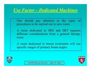 AAPM Physics Review – July 19, 2014
Use Factor – Dedicated Machines
- One should pay attention to the types of
procedures to be carried out in new room
- A room dedicated to SRS and SRT requires
different considerations from a general therapy
room
- A room dedicated to breast treatments will use
specific ranges of primary beam angles
 