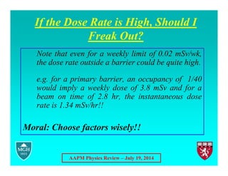 AAPM Physics Review – July 19, 2014
If the Dose Rate is High, Should I
Freak Out?
Note that even for a weekly limit of 0.02 mSv/wk,
the dose rate outside a barrier could be quite high.
e.g. for a primary barrier, an occupancy of 1/40
would imply a weekly dose of 3.8 mSv and for a
beam on time of 2.8 hr, the instantaneous dose
rate is 1.34 mSv/hr!!
Moral: Choose factors wisely!!
 