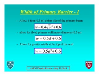 AAPM Physics Review – July 19, 2014
Width of Primary Barrier - I
- Allow 1 foot (0.3 m) either side of the primary beam
- allow for fixed primary collimator diameter (0.5 m)
- Allow for greater width at the top of the wall
6
.
0
5
.
0 
 d
w
6
.
0
2
4
.
0 
 d
w
0.5 ' 0.6
w d
 
 