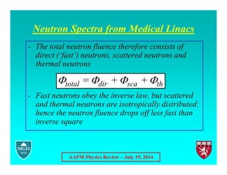 AAPM Physics Review – July 19, 2014
Neutron Spectra from Medical Linacs
- The total neutron fluence therefore consists of
direct (‘fast’) neutrons, scattered neutrons and
thermal neutrons
- Fast neutrons obey the inverse law, but scattered
and thermal neutrons are isotropically distributed;
hence the neutron fluence drops off less fast than
inverse square
   
total dir sca th
= + +
 