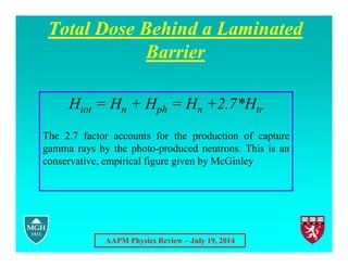 AAPM Physics Review – July 19, 2014
Total Dose Behind a Laminated
Barrier
Htot = Hn + Hph = Hn +2.7*Htr
The 2.7 factor accounts for the production of capture
gamma rays by the photo-produced neutrons. This is an
conservative, empirical figure given by McGinley
 