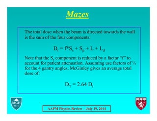 AAPM Physics Review – July 19, 2014
Mazes
The total dose when the beam is directed towards the wall
is the sum of the four components:
Dt = f*Ss + Sp + L + Ld
Note that the Ss component is reduced by a factor “f” to
account for patient attenuation. Assuming use factors of ¼
for the 4 gantry angles, McGinley gives an average total
dose of:
DT = 2.64 Dt
 