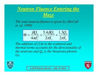 AAPM Physics Review – July 19, 2014
Neutron Fluence Entering the
Maze
The total neutron fluence is given by (McCall
et. al, 1999)
The addition of (2) in the scattered and
thermal terms accounts for the directionality of
the neutrons and Qn is the #neutrons/photon
Gy
r
n
r
n
n
S
Q
S
Q
d
Q





2
3
.
1
2
4
.
5
4 2
1




 